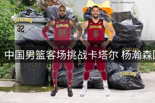 中国男篮客场挑战卡塔尔 杨瀚森回归助阵世界杯预选赛