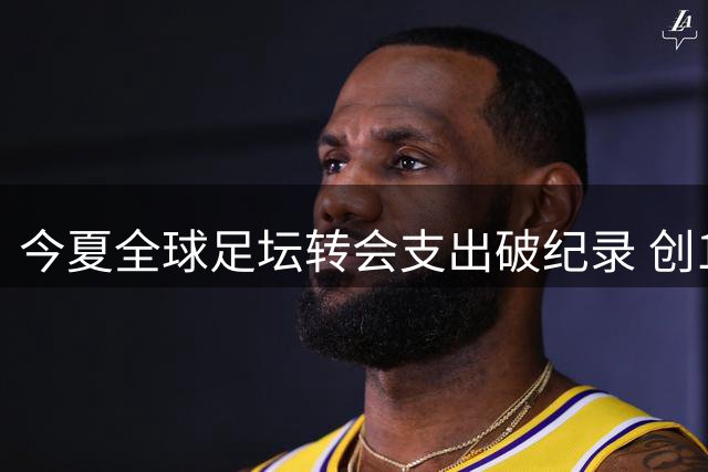 今夏全球足坛转会支出破纪录 创107.9亿欧元新高
