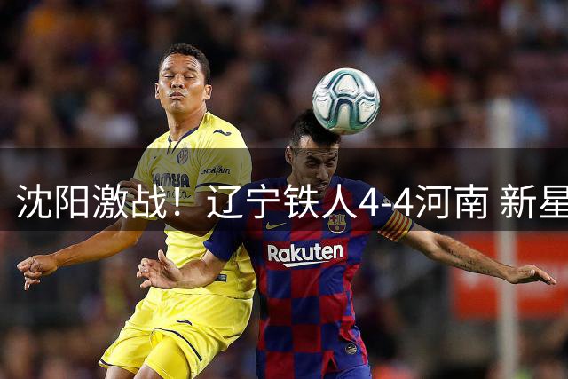 沈阳激战！辽宁铁人4-4河南 新星张洪福破门古斯塔沃三球